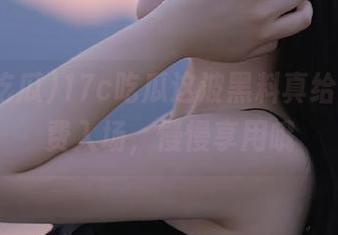17c吃瓜这波黑料真给力，免费入场，慢慢享用哦
