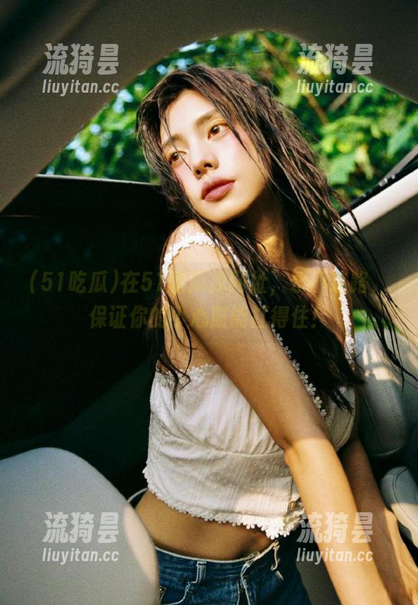在51吃瓜找网址，永不迷路，保证你的小心脏能扛得住！