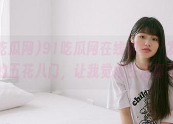 91吃瓜网在线观看，发布各种瓜的五花八门，让我觉得生活真有趣！