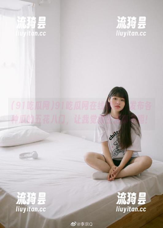 91吃瓜网 91吃瓜网在线观看,发布各种瓜的五花八门,让我觉得生活真有趣!