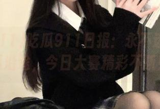 吃瓜911日报：永不迷路的吃瓜沿途，今日大赛精彩不断！