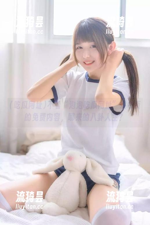 吃瓜网址 不看“泡泡吃瓜网址”发布页的免费内容,哪来的八卦人生?