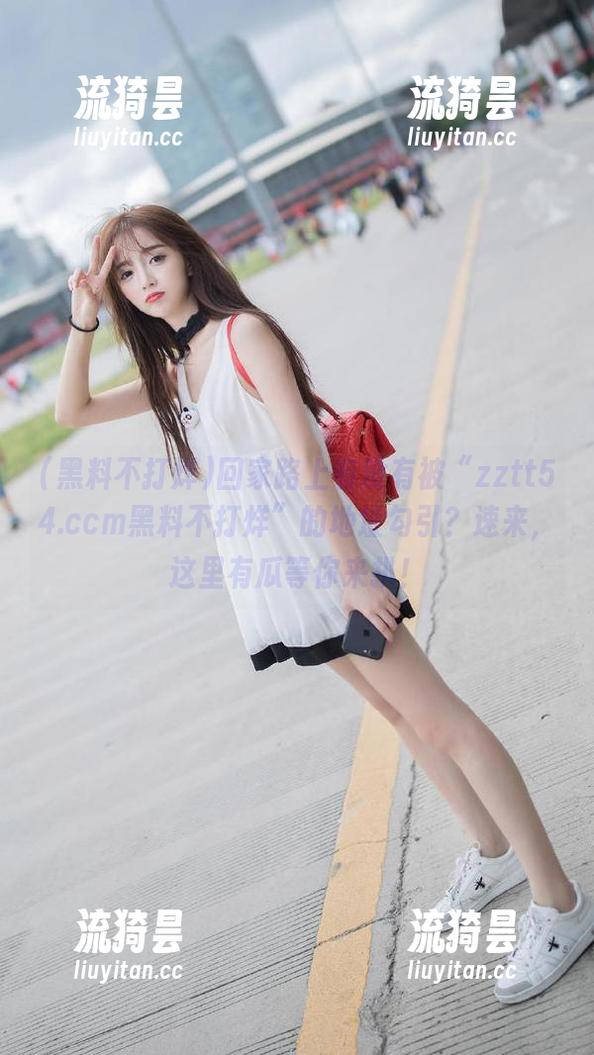 黑料不打烊 回家路上有没有被“zztt54.ccm黑料不打烊”的地址勾引?速来,这里有瓜等你来扒!