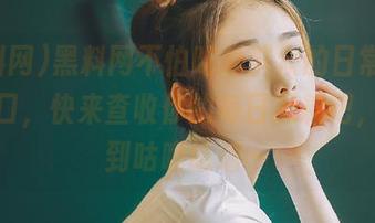 黑料网不怕吃瓜群众的日常，全新入口，快来查收你的每日黑料吧，我感到咕噜咕噜～